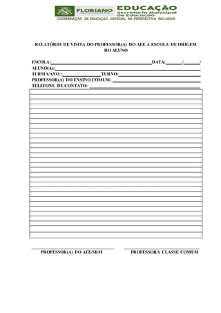 COORDENAÇÃO DE EDUCAÇAO ESPECIAL NA PERSPECTIVA INCLUSIVA
RELATÓRIO DE VISITA DO PROFESSOR(A) DO AEE À ESCOLA DE ORIGEM
DO ALUNO
ESCOLA: DATA: / /
ALUNO(A):
TURMA/ANO : TURNO:
PROFESSOR(A) DO ENSINO COMUM:
TELEFONE DE CONTATO:
PROFESSOR(A) DO AEE/SRM PROFESSORA CLASSE COMUM
 