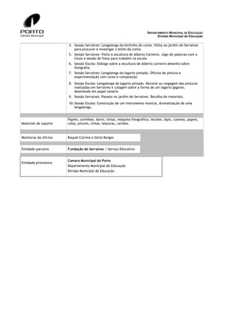 DEPARTAMENTO MUNICIPAL DE EDUCAÇÃO
Divisão Municipal de Educação

4. Sessão Serralves: Lengalenga do bichinho de conta. Visita ao jardim de Serralves
para procurar e investigar o bicho da conta.
5. Sessão Serralves: Visita à escultura de Alberto Carneiro. Jogo de palavras com o
título e sessão de fotos para trabalho na escola
6. Sessão Escola: Diálogo sobre a escultura de Alberto carneiro desenho sobre
fotografia.
7. Sessão Serralves: Lengalenga do lagarto pintado. Oficina de pintura e
experimentação com cores e composição
8. Sessão Escola: Lengalenga do lagarto pintado. Recorte ou rasgagem das pinturas
realizadas em Serralves e colagem sobre a forma de um lagarto gigante,
desenhado em papel cenário
9. Sessão Serralves: Passeio no jardim de Serralves. Recolha de materiais.
10. Sessão Escola: Construção de um instrumento musical, dramatização de uma
lengalenga.

Materiais de suporte

Papeis, carimbos, barro, tintas, máquina fotográfica, tecidos, lápis, canetas, papeis,
colas, pinceis, tintas, tesouras, cartões.

Monitoras da oficina

Raquel Correia e Sónia Borges

Entidade parceira

Fundação de Serralves / Serviço Educativo

Entidade promotora

Camara Municipal do Porto
Departamento Municipal de Educação
Divisão Municipal de Educação

 