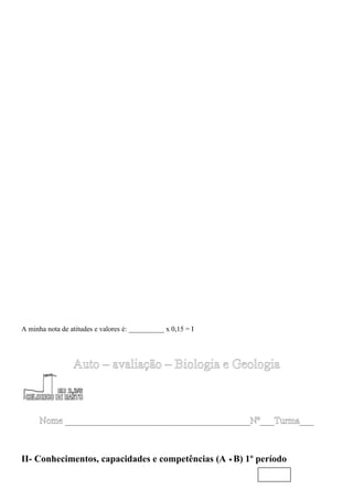 A minha nota de atitudes e valores é: __________ x 0,15 = I




                 Auto – avaliação – Biologia e Geologia



      Nome _______________________________________Nº___Turma___



II- Conhecimentos, capacidades e competências (A +B) 1º período
 