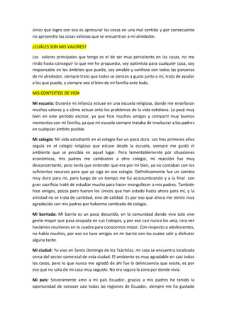 único que logro con eso es apresurar las cosas en una mal sentido y por consecuente
no aprovecho las cosas valiosas que se encuentran a mi alrededor.
¿CUÁLES SON MIS VALORES?
Los valores principales que tengo es el de ser muy persistente en las cosas, no me
rindo hasta conseguir lo que me he propuesto, soy optimista para cualquier cosa, soy
responsable en los ámbitos que pueda, soy amable y cariñosa con todas las personas
de mi alrededor, siempre trato que todos se sientan a gusto junto a mí, trato de ayudar
a los que pueda, y siempre veo el bien de mi familia ante todo.
MIS CONTEXTOS DE VIDA
Mi escuela: Durante mi infancia estuve en una escuela religiosa, donde me enseñaron
muchos valores y a cómo actuar ante los problemas de la vida cotidiana. La pasé muy
bien en este período escolar, ya que hice muchos amigos y compartí muy buenos
momentos con mi familia, ya que mi escuela siempre trataba de involucrar a los padres
en cualquier ámbito posible.
Mi colegio: Mi vida estudiantil en el colegio fue un poco dura. Los tres primeros años
seguía en el colegio religioso que estuve desde la escuela, siempre me gustó el
ambiente que se percibía en aquel lugar. Pero lamentablemente por situaciones
económicas, mis padres me cambiaron a otro colegio, mi reacción fue muy
desconcertante, pero tenía que entender que era por mi bien, ya no contaban con los
suficientes recursos para que yo siga en ese colegio. Definitivamente fue un cambio
muy duro para mí, pero luego de un tiempo me fui acostumbrando y a la final con
gran sacrificio traté de estudiar mucho para hacer enorgullecer a mis padres. También
hice amigos, pocos pero fueron los únicos que han estado hasta ahora para mí, y la
amistad no se trata de cantidad, sino de calidad. Es por eso que ahora me siento muy
agradecida con mis padres por haberme cambiado de colegio.
Mi barriada: Mi barrio es un poco desunido, en la comunidad donde vivo solo vive
gente mayor que pasa ocupada en sus trabajos, y por eso casi nunca los veía, rara vez
hacíamos reuniones en la cuadra para conocernos mejor. Con respecto a adolescentes,
no había muchos, por eso no tuve amigos en mi barrio con los cuales salir y disfrutar
alguna tarde.
Mi ciudad: Yo vivo en Santo Domingo de los Tsáchilas, mi casa se encuentra localizada
cerca del sector comercial de esta ciudad. El ambiente es muy agradable en casi todos
los casos, pero lo que nunca me agradó de ahí fue la delincuencia que existe, es por
eso que no salía de mi casa muy seguido. No era segura la zona por donde vivía.
Mi país: Sinceramente amo a mi país Ecuador, gracias a mis padres he tenido la
oportunidad de conocer casi todas las regiones de Ecuador, siempre me ha gustado
 