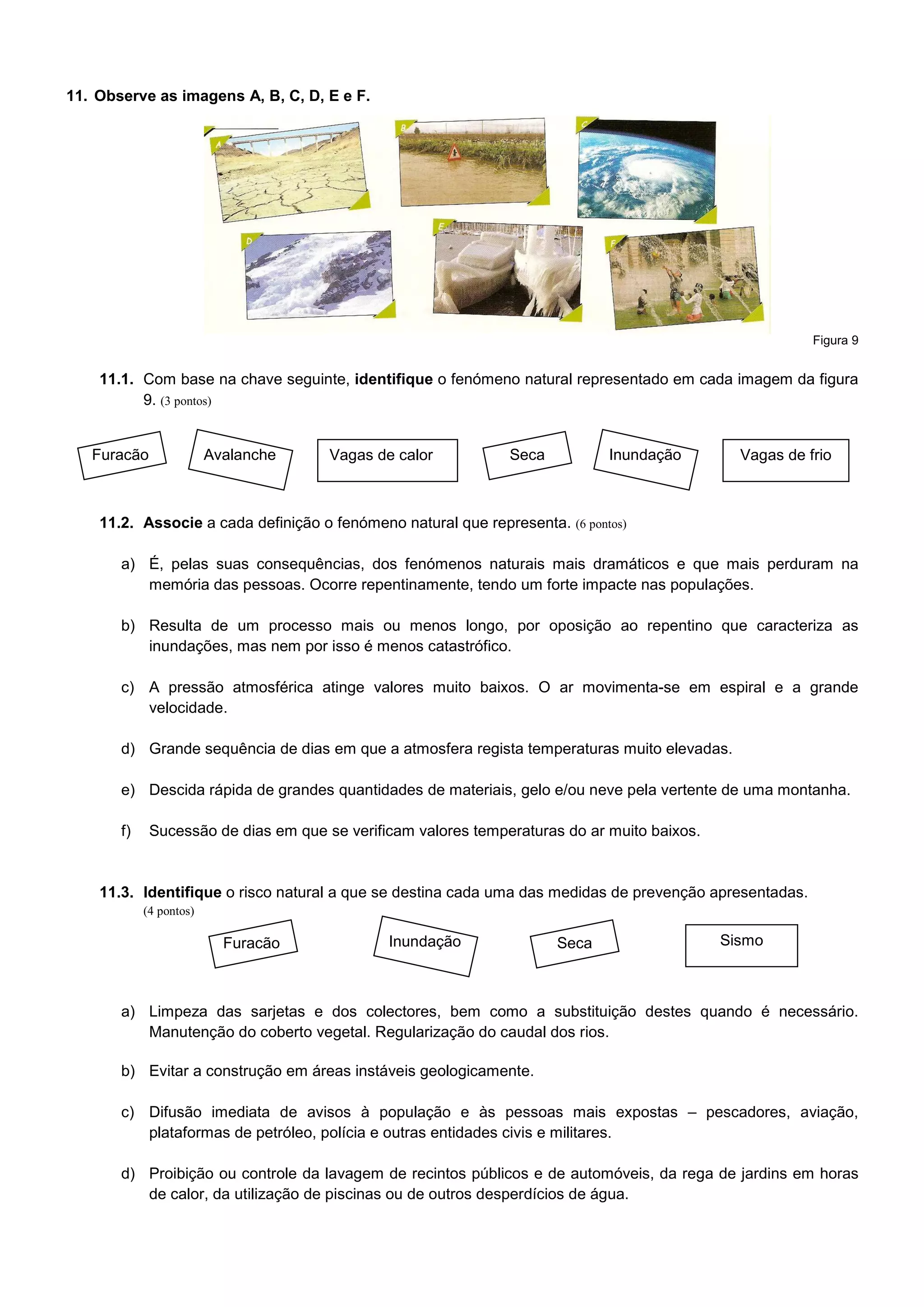 11. Observe as imagens A, B, C, D, E e F.




                                                                                                         Figura 9


    11.1. Com base na chave seguinte, identifique o fenómeno natural representado em cada imagem da figura
          9. (3 pontos)


   Furacão               Avalanche    Vagas de calor           Seca          Inundação         Vagas de frio



    11.2. Associe a cada definição o fenómeno natural que representa. (6 pontos)

       a) É, pelas suas consequências, dos fenómenos naturais mais dramáticos e que mais perduram na
          memória das pessoas. Ocorre repentinamente, tendo um forte impacte nas populações.

       b) Resulta de um processo mais ou menos longo, por oposição ao repentino que caracteriza as
          inundações, mas nem por isso é menos catastrófico.

       c) A pressão atmosférica atinge valores muito baixos. O ar movimenta-se em espiral e a grande
          velocidade.

       d) Grande sequência de dias em que a atmosfera regista temperaturas muito elevadas.

       e) Descida rápida de grandes quantidades de materiais, gelo e/ou neve pela vertente de uma montanha.

       f)    Sucessão de dias em que se verificam valores temperaturas do ar muito baixos.


    11.3. Identifique o risco natural a que se destina cada uma das medidas de prevenção apresentadas.
            (4 pontos)

                           Furacão            Inundação               Seca                   Sismo



       a) Limpeza das sarjetas e dos colectores, bem como a substituição destes quando é necessário.
          Manutenção do coberto vegetal. Regularização do caudal dos rios.

       b) Evitar a construção em áreas instáveis geologicamente.

       c) Difusão imediata de avisos à população e às pessoas mais expostas – pescadores, aviação,
          plataformas de petróleo, polícia e outras entidades civis e militares.

       d) Proibição ou controle da lavagem de recintos públicos e de automóveis, da rega de jardins em horas
          de calor, da utilização de piscinas ou de outros desperdícios de água.
 