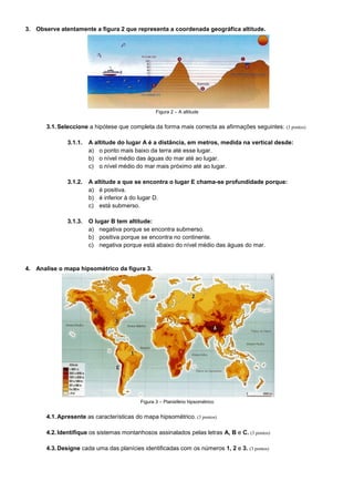 3. Observe atentamente a figura 2 que representa a coordenada geográfica altitude.




                                                  Figura 2 – A altitude


       3.1. Seleccione a hipótese que completa da forma mais correcta as afirmações seguintes: (3 pontos)

               3.1.1.   A altitude do lugar A é a distância, em metros, medida na vertical desde:
                        a) o ponto mais baixo da terra até esse lugar.
                        b) o nível médio das águas do mar até ao lugar.
                        c) o nível médio do mar mais próximo até ao lugar.

               3.1.2.   A altitude a que se encontra o lugar E chama-se profundidade porque:
                        a) é positiva.
                        b) é inferior à do lugar D.
                        c) está submerso.

               3.1.3.   O lugar B tem altitude:
                        a) negativa porque se encontra submerso.
                        b) positiva porque se encontra no continente.
                        c) negativa porque está abaixo do nível médio das águas do mar.


4. Analise o mapa hipsométrico da figura 3.




                                           Figura 3 – Planisfério hipsométrico


       4.1. Apresente as características do mapa hipsométrico. (3 pontos)

       4.2. Identifique os sistemas montanhosos assinalados pelas letras A, B e C. (3 pontos)

       4.3. Designe cada uma das planícies identificadas com os números 1, 2 e 3. (3 pontos)
 