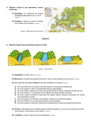 5. Observa a figura 4, que representa o relevo
   da Europa.

       5.1. Identifique as montanhas da Europa
            assinaladas pelas letras A, B, C, D e E.
           (5 pontos)


       5.2. Compare o relevo do norte de Portugal
            com e relevo do sul do país. (5 pontos)




                        Figura 4 – Mapa hipsométrico da Europa




                                                            GRUPO II


6. Observe a figura 5 que representa os tipos de vales.




                                                      Figura 5 – Tipos de vales



       6.1. Classifique os vales A, B e C. (3 pontos)

       6.2. Mencione o processo de erosão dominante em cada uma das secções do curso do rio. (3 pontos)

       6.3. Das seguintes afirmações indique as que são verdadeiras e as falsas. (8 pontos)

           a) No curso inferior do rio a acção erosiva dominante é o transporte de sedimentos.
           b) No curso superior o relevo é caracterizado pela sua vigorosidade.
           c) No curso médio o poder erosivo dos rios é grande devido ao declive acentuado do leito dos rios.
           d) No curso superior o rio avança de forma vagarosa formando grandes meandros.
           e) No curso superior dominam as planícies com alguns relevos residuais constituídos por rochas
              mais resistentes à erosão.
           f) No curso superior do rio podem surgir rápidos, cataratas e marmitas de gigante.
           g) No curso médio do rio os vales são profundos e muito estreitos.
           h) No curso superior a superfície é levemente ondulada denominando-se de planície sedimentar.


       6.4. Corrija as afirmações que considerou falsas substituindo apenas o curso do rio errado pelo correcto:
            curso superior, curso médio e curso inferior. (6 pontos)

       6.5. Justifique o regime irregular dos rios portugueses. (4 pontos)
 