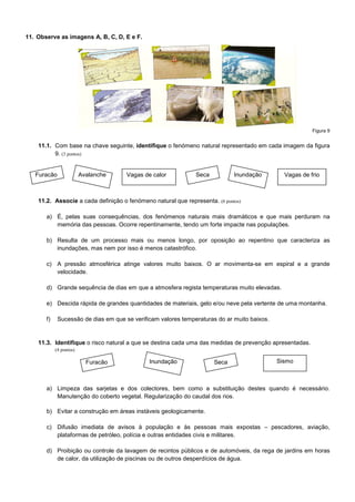 11. Observe as imagens A, B, C, D, E e F.




                                                                                                         Figura 9


    11.1. Com base na chave seguinte, identifique o fenómeno natural representado em cada imagem da figura
          9. (3 pontos)


   Furacão               Avalanche    Vagas de calor           Seca          Inundação         Vagas de frio



    11.2. Associe a cada definição o fenómeno natural que representa. (6 pontos)

       a) É, pelas suas consequências, dos fenómenos naturais mais dramáticos e que mais perduram na
          memória das pessoas. Ocorre repentinamente, tendo um forte impacte nas populações.

       b) Resulta de um processo mais ou menos longo, por oposição ao repentino que caracteriza as
          inundações, mas nem por isso é menos catastrófico.

       c) A pressão atmosférica atinge valores muito baixos. O ar movimenta-se em espiral e a grande
          velocidade.

       d) Grande sequência de dias em que a atmosfera regista temperaturas muito elevadas.

       e) Descida rápida de grandes quantidades de materiais, gelo e/ou neve pela vertente de uma montanha.

       f)    Sucessão de dias em que se verificam valores temperaturas do ar muito baixos.


    11.3. Identifique o risco natural a que se destina cada uma das medidas de prevenção apresentadas.
            (4 pontos)

                           Furacão            Inundação               Seca                   Sismo



       a) Limpeza das sarjetas e dos colectores, bem como a substituição destes quando é necessário.
          Manutenção do coberto vegetal. Regularização do caudal dos rios.

       b) Evitar a construção em áreas instáveis geologicamente.

       c) Difusão imediata de avisos à população e às pessoas mais expostas – pescadores, aviação,
          plataformas de petróleo, polícia e outras entidades civis e militares.

       d) Proibição ou controle da lavagem de recintos públicos e de automóveis, da rega de jardins em horas
          de calor, da utilização de piscinas ou de outros desperdícios de água.
 