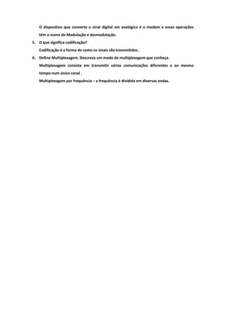 O dispositivo que converte o sinal digital em analógico é o modem e essas operações
   têm o nome de Modulação e desmodolação.
5. O que significa codificação?
   Codificação é a forma de como os sinais são transmitidos .
6. Define Multiplexagem. Descreva um modo de multiplexagem que conheça.
   Multiplexagem consiste em transmitir várias comunicações diferentes e ao mesmo
   tempo num único canal .
   Multiplexagem por frequência – a frequência é dividida em diversas ondas.
 