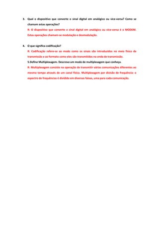 3. Qual o dispositivo que converte o sinal digital em analógico ou vice-versa? Como se
   chamam estas operações?
   R: O dispositivo que converte o sinal digital em analógico ou vice-versa é o MODEM.
   Estas operações chamam-se modulação e desmodulação.


4. O que significa codificação?
   R: Codificação refere-se ao modo como os sinais são introduzidos no meio físico de
   transmissão e ao formato como eles são transmitidos na onda de transmissão.
   5.Define Multiplexagem. Descreva um modo de multiplexagem que conheça.
   R: Multiplexagem consiste na operação de transmitir várias comunicações diferentes ao
   mesmo tempo através de um canal físico. Multiplexagem por divisão de frequência: o
   espectro de frequências é dividido em diversas faixas, uma para cada comunicação.
 