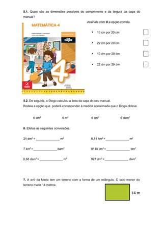 5.1. Quais são as dimensões possíveis do comprimento e da largura da capa do
manual?
Assinala com X a opção correta.
• 10 cm por 20 cm
• 22 cm por 29 cm
• 10 dm por 20 dm
• 22 dm por 29 dm
5.2. De seguida, o Diogo calculou a área da capa do seu manual.
Rodeia a opção que poderá corresponder à medida aproximada que o Diogo obteve.
6 dm2
6 m2
6 cm2
6 dam2
6. Efetua as seguintes conversões.
24 dm2
= ______________ m2
6,14 hm2
= ______________ m2
7 km2
= ______________ dam2
8140 cm2
= ______________ dm2
0,68 dam2
= ______________ m2
927 dm2
= ______________ dam2
7. A avó da Maria tem um terreno com a forma de um retângulo. O lado menor do
terreno mede 14 metros.
 