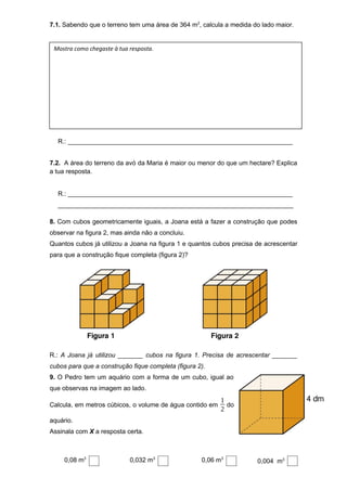 7.1. Sabendo que o terreno tem uma área de 364 m2
, calcula a medida do lado maior.
R.: _______________________________________________________________
7.2. A área do terreno da avó da Maria é maior ou menor do que um hectare? Explica
a tua resposta.
R.: _______________________________________________________________
__________________________________________________________________
8. Com cubos geometricamente iguais, a Joana está a fazer a construção que podes
observar na figura 2, mas ainda não a concluiu.
Quantos cubos já utilizou a Joana na figura 1 e quantos cubos precisa de acrescentar
para que a construção fique completa (figura 2)?
R.: A Joana já utilizou _______ cubos na figura 1. Precisa de acrescentar _______
cubos para que a construção fique completa (figura 2).
9. O Pedro tem um aquário com a forma de um cubo, igual ao
que observas na imagem ao lado.
Calcula, em metros cúbicos, o volume de água contido em
1
2
do
aquário.
Assinala com X a resposta certa.
0,08 m3
0,032 m3
0,06 m3
0,004 m3
Mostra como chegaste à tua resposta.
 