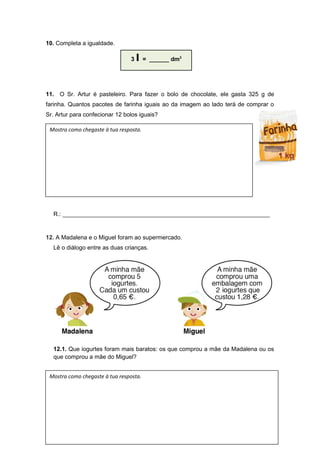 10. Completa a igualdade.
11. O Sr. Artur é pasteleiro. Para fazer o bolo de chocolate, ele gasta 325 g de
farinha. Quantos pacotes de farinha iguais ao da imagem ao lado terá de comprar o
Sr. Artur para confecionar 12 bolos iguais?
R.: _______________________________________________________________
12. A Madalena e o Miguel foram ao supermercado.
Lê o diálogo entre as duas crianças.
12.1. Que iogurtes foram mais baratos: os que comprou a mãe da Madalena ou os
que comprou a mãe do Miguel?
3 l = ______ dm3
Mostra como chegaste à tua resposta.
Mostra como chegaste à tua resposta.
 