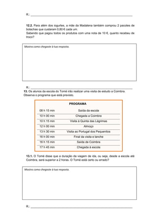 R.: _______________________________________________________________
12.2. Para além dos iogurtes, a mãe da Madalena também comprou 2 pacotes de
bolachas que custaram 0,80 € cada um.
Sabendo que pagou todos os produtos com uma nota de 10 €, quanto recebeu de
troco?
R.: _______________________________________________________________
13. Os alunos da escola do Tomé irão realizar uma visita de estudo a Coimbra.
Observa o programa que está previsto.
PROGRAMA
08 h 15 min Saída da escola
10 h 00 min Chegada a Coimbra
10 h 15 min Visita à Quinta das Lágrimas
12 h 00 min Almoço
13 h 30 min Visita ao Portugal dos Pequenitos
16 h 00 min Final da visita e lanche
16 h 15 min Saída de Coimbra
17 h 45 min Chegada à escola
13.1. O Tomé disse que a duração da viagem de ida, ou seja, desde a escola até
Coimbra, será superior a 2 horas. O Tomé está certo ou errado?
R.: _______________________________________________________________
Mostra como chegaste à tua resposta.
Mostra como chegaste à tua resposta.
 