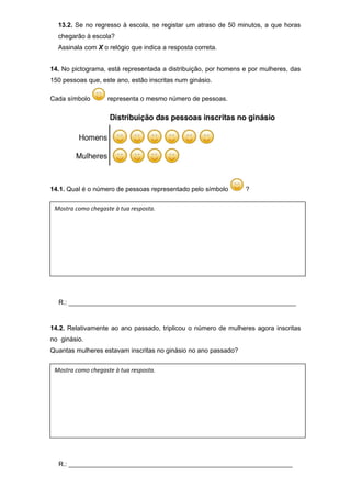 13.2. Se no regresso à escola, se registar um atraso de 50 minutos, a que horas
chegarão à escola?
Assinala com X o relógio que indica a resposta correta.
14. No pictograma, está representada a distribuição, por homens e por mulheres, das
150 pessoas que, este ano, estão inscritas num ginásio.
Cada símbolo representa o mesmo número de pessoas.
14.1. Qual é o número de pessoas representado pelo símbolo ?
R.: _______________________________________________________________
14.2. Relativamente ao ano passado, triplicou o número de mulheres agora inscritas
no ginásio.
Quantas mulheres estavam inscritas no ginásio no ano passado?
R.: ______________________________________________________________
Mostra como chegaste à tua resposta.
Mostra como chegaste à tua resposta.
 
