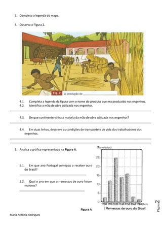 Maria Antónia Rodrigues
Página2
3. Completa a legenda do mapa.
4. Observa a Figura 2.
4.1. Completa a legenda da figura com o nome do produto que era produzido nos engenhos.
4.2. Identifica a mão de obra utilizada nos engenhos.
_______________________________________________________________________________________
4.3. De que continente vinha a maioria da mão de obra utilizada nos engenhos?
_______________________________________________________________________________________
4.4. Em duas linhas, descreve as condições de transporte e de vida dos trabalhadores dos
engenhos.
_______________________________________________________________________________________
_______________________________________________________________________________________
5. Analisa o gráfico representado na Figura A.
5.1. Em que ano Portugal começou a receber ouro
do Brasil?
_________________________________________
5.2. Qual o ano em que as remessas de ouro foram
maiores?
________________________________________
Figura A
 