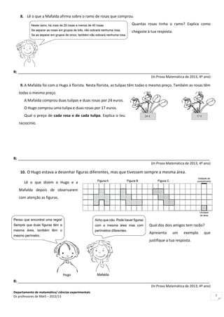Departamento de matemática/ ciências experimentais
Os professores de Mat5 – 2012/13 3
8. Lê o que a Mafalda afirma sobre o ramo de rosas que comprou.
Quantas rosas tinha o ramo? Explica como
chegaste à tua resposta.
R: _____________________________________________________________________________________________
(In Prova Matemática de 2013, 4º ano)
9. A Mafalda foi com o Hugo à florista. Nesta florista, as tulipas têm todas o mesmo preço. Também as rosas têm
todas o mesmo preço.
A Mafalda comprou duas tulipas e duas rosas por 24 euros.
O Hugo comprou uma tulipa e duas rosas por 17 euros.
Qual o preço de cada rosa e de cada tulipa. Explica o teu
raciocínio.
R: _____________________________________________________________________________________________
(In Prova Matemática de 2013, 4º ano)
10. O Hugo estava a desenhar figuras diferentes, mas que tivessem sempre a mesma área.
Lê o que dizem o Hugo e a
Mafalda depois de observarem
com atenção as figuras.
Qual dos dois amigos tem razão?
Apresenta um exemplo que
justifique a tua resposta.
R: _____________________________________________________________________________________________
(In Prova Matemática de 2013, 4º ano)
 