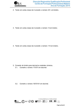 Direcção Regionalde Qualificação Profissional
Centro de Formação Profissionalda Madeira
Ano de Formação:2014
Página2 de 9
2. Tendo em conta a base de 2 converte o número 231, em binário.
3. Tendo em conta a base de 2 converte o número 13 em binário.
4. Tendo em conta a base de 2 converte o número 114 em binário.
5. Converte de binário para decimal os restantes números.
5.1. Converte o número 110101 em decimal.
5.2. Converto o número 10010101 em decimal.
 