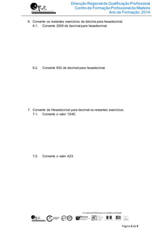 Direcção Regionalde Qualificação Profissional
Centro de Formação Profissionalda Madeira
Ano de Formação:2014
Página3 de 9
6. Converte os restantes exercícios de décima para hexadecimal.
6.1. Converte 2000 de decimal para hexadecimal.
6.2. Converte 652 de decimal para hexadecimal.
7. Converte de Hexadecimal para decimal os restantes exercícios.
7.1. Converte o valor 1D4E.
7.2. Converte o valor A23.
 