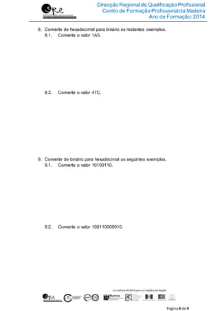 Direcção Regionalde Qualificação Profissional
Centro de Formação Profissionalda Madeira
Ano de Formação:2014
Página4 de 9
8. Converte de hexadecimal para binário os restantes exemplos.
8.1. Converte o valor 1A5.
8.2. Converte o valor 47C.
9. Converte de binário para hexadecimal os seguintes exemplos.
9.1. Converte o valor 10100110.
9.2. Converte o valor 100110000010.
 