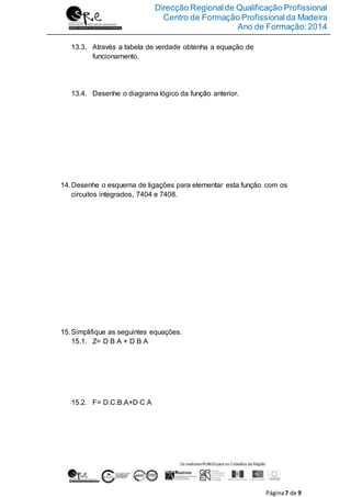 Direcção Regionalde Qualificação Profissional
Centro de Formação Profissionalda Madeira
Ano de Formação:2014
Página7 de 9
13.3. Através a tabela de verdade obtenha a equação de
funcionamento.
13.4. Desenhe o diagrama lógico da função anterior.
14.Desenhe o esquema de ligações para elementar esta função com os
circuitos integrados, 7404 e 7408.
15.Simplifique as seguintes equações.
15.1. Z= D B A + D B A
15.2. F= D.C.B.A+D C A
 