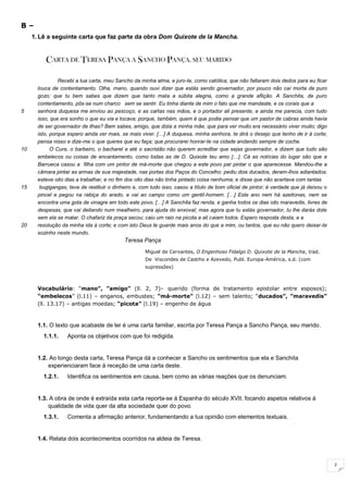 2
B –
1. Lê a seguinte carta que faz parte da obra Dom Quixote de la Mancha.
CARTA DE TERESA PANÇA A SANCHO PANÇA, SEU MARIDO
Recebi a tua carta, meu Sancho da minha alma, e juro-te, como católica, que não faltaram dois dedos para eu ficar
louca de contentamento. Olha, mano, quando ouvi dizer que estás sendo governador, por pouco não caí morta de puro
gozo; que tu bem sabes que dizem que tanto mata a súbita alegria, como a grande aflição. A Sanchita, de puro
contentamento, pôs-se num charco sem se sentir. Eu tinha diante de mim o fato que me mandaste, e os corais que a
5 senhora duquesa me enviou ao pescoço, e as cartas nas mãos, e o portador ali presente, e ainda me parecia, com tudo
isso, que era sonho o que eu via e tocava; porque, também, quem é que podia pensar que um pastor de cabras ainda havia
de ser governador de ilhas? Bem sabes, amigo, que dizia a minha mãe, que para ver muito era necessário viver muito; digo
isto, porque espero ainda ver mais, se mais viver. […] A duquesa, minha senhora, te dirá o desejo que tenho de ir à corte;
pensa nisso e dize-me o que queres que eu faça; que procurarei honrar-te na cidade andando sempre de coche.
10 O Cura, o barbeiro, o bacharel e até o sacristão não querem acreditar que sejas governador, e dizem que tudo são
embelecos ou coisas de encantamento, como todas as de D. Quixote teu amo […]. Cá as notícias do lugar são que a
Barrueca casou a filha com um pintor de má-morte que chegou a este povo par pintar o que aparecesse. Mandou-lhe a
câmara pintar as armas de sua majestade, nas portas dos Paços do Concelho: pediu dois ducados, deram-lhos adiantados;
esteve oito dias a trabalhar, e no fim dos oito dias não tinha pintado coisa nenhuma; e disse que não acertava com tantas
15 bugigangas; teve de restituir o dinheiro e, com tudo isso, casou a título de bom oficial de pintor; é verdade que já deixou o
pincel e pegou na rabiça do arado, e vai ao campo como um gentil-homem. […] Este ano nem há azeitonas, nem se
encontra uma gota de vinagre em todo este povo. […] A Sanchita faz renda, e ganha todos os dias oito maravedis, livres de
despesas, que vai deitando num mealheiro, para ajuda do enxoval; mas agora que tu estás governador, tu lhe darás dote
sem ela se matar. O chafariz da praça secou; caiu um raio na picota e ali caiam todos. Espero resposta desta, e a
20 resolução da minha ida à corte; e com isto Deus te guarde mais anos do que a mim, ou tantos, que eu não quero deixar-te
sozinho neste mundo.
Teresa Pança
Miguel de Cervantes, O Engenhoso Fidalgo D. Quixote de la Mancha, trad.
De Viscondes de Castiho e Azevedo, Publ. Europa-América, s.d. (com
supressões)
Vocabulário: “mano”, ”amigo” (ll. 2, 7)– querido (forma de tratamento epistolar entre esposos);
“embelecos” (l.11) – enganos, embustes; “má-morte” (l.12) – sem talento; “ducados”, ”maravedis”
(ll. 13.17) – antigas moedas; “picota” (l.19) – engenho de água
1.1. O texto que acabaste de ler é uma carta familiar, escrita por Teresa Pança a Sancho Pança, seu marido.
1.1.1. Aponta os objetivos com que foi redigida.
1.2. Ao longo desta carta, Teresa Pança dá a conhecer a Sancho os sentimentos que ela e Sanchita
experienciaram face à receção de uma carta deste.
1.2.1. Identifica os sentimentos em causa, bem como as várias reações que os denunciam.
1.3. A obra de onde é extraída esta carta reporta-se à Espanha do século XVII, focando aspetos relativos à
qualidade de vida quer da alta sociedade quer do povo.
1.3.1. Comenta a afirmação anterior, fundamentando a tua opinião com elementos textuais.
1.4. Relata dois acontecimentos ocorridos na aldeia de Teresa.
 