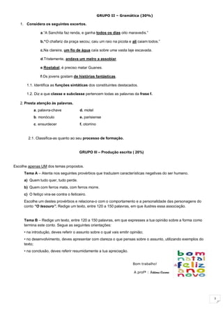 3
GRUPO II – Gramática (30%)
1. Considera os seguintes excertos.
a.“A Sanchita faz renda, e ganha todos os dias oito maravedis.”
b.“O chafariz da praça secou; caiu um raio na picota e ali caiam todos.”
c.Na clareira, um fio de água caía sobre uma vasta laje escavada.
d.Tristemente, andava um melro a assobiar.
e.Rostabal, é preciso matar Guanes.
f.Os jovens gostam de histórias fantásticas.
1.1. Identifica as funções sintáticas dos constituintes destacados.
1.2. Diz a que classe e subclasse pertencem todas as palavras da frase f.
2. Presta atenção às palavras.
a. palavra-chave d. motel
b. monóculo e. parisiense
c. ensurdecer f. otorrino
2.1. Classifica-as quanto ao seu processo de formação.
GRUPO III – Produção escrita ( 20%)
Escolhe apenas UM dos temas propostos.
Tema A – Atenta nos seguintes provérbios que traduzem características negativas do ser humano.
a) Quem tudo quer, tudo perde.
b) Quem com ferros mata, com ferros morre.
c) O feitiço vira-se contra o feiticeiro.
Escolhe um destes provérbios e relaciona-o com o comportamento e a personalidade das personagens do
conto “O tesouro”. Redige um texto, entre 120 a 150 palavras, em que ilustres essa associação.
Tema B – Redige um texto, entre 120 a 150 palavras, em que expresses a tua opinião sobre a forma como
termina este conto. Segue as seguintes orientações:
• na introdução, deves referir o assunto sobre o qual vais emitir opinião;
• no desenvolvimento, deves apresentar com clareza o que pensas sobre o assunto, utilizando exemplos do
texto;
• na conclusão, deves referir resumidamente a tua apreciação.
Bom trabalho!
A profª : Fátima Carmo
 