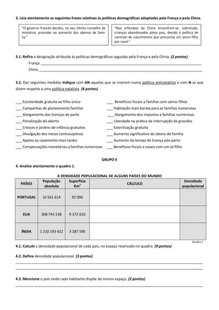 3. Leia atentamente as seguintes frases relativas às políticas demográficas adoptadas pela França e pela China.
3.1. Refira a designação atribuída às políticas demográficas seguidas pela França e pela China. (2 pontos)
França ________________________________________________________________________________
China _________________________________________________________________________________
3.2. Das seguintes medidas indique com AN aquelas que se inserem numa política antinatalista e com N as que
dizem respeito a uma política natalista. (8 pontos)
___ Escolaridade gratuita ao filho único ___ Benefícios fiscais a famílias com vários filhos
___ Campanhas de planeamento familiar ___ Habitação mais barata para as famílias numerosas
___ Alargamento das licenças de parto ___ Alargamento dos impostos a famílias numerosas
___ Penalização do aborto ___ Liberdade na prática da interrupção da gravidez
___ Cresces e jardins-de-infância gratuitos ___ Esterilização gratuita
___ Divulgação dos meios contraceptivos ___ Aumento significativo do abono de família
___ Apelos ao casamento mais tardio ___ Aumento do tempo de licença pós-parto
___ Compensações monetárias a famílias numerosas ___ Benefícios fiscais a casais com um só filho
GRUPO II
4. Analise atentamente o quadro 1.
A DENSIDADE POPULACIONAL DE ALGUNS PAÍSES DO MUNDO
PAÍSES
População
absoluta
Superfície
Km2 CÁLCULO
Densidade
populacional
PORTUGAL 10 561 614 92 090
EUA 308 745 538 9 372 610
ÍNDIA 1 210 193 422 3 287 590
Quadro 1
4.1. Calcule a densidade populacional de cada país, no espaço reservado no quadro. (9 pontos)
4.2. Defina densidade populacional. (3 pontos)
_____________________________________________________________________________________________
_____________________________________________________________________________________________
4.3. Mencione o país onde cada habitante dispõe de menos espaço. (2 pontos)
_____________________________________________________________________________________________
“O governo francês decidiu, no seu último conselho de
ministros, proceder ao aumento dos abonos de famí-
lia.”
“Nos orfanatos da China encontram-se, sobretudo,
crianças abandonadas pelos pais, devido à política de
controlo de nascimentos que preconiza um único filho
por casal.”
 
