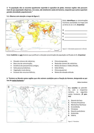 5. “A população não se encontra igualmente repartida à superfície do globo. Imensas regiões não possuem
mais do que populações dispersas, e às vezes, são totalmente vazias de homens, enquanto que outras suportam
grandes densidades populacionais.”
5.1. Observe com atenção o mapa da figura 2.
5.1.1. Identifique as concentrações
humanas assinaladas no mapa com
as letras A, B, C e D. (4 pontos)
A __________________________
B __________________________
C __________________________
D __________________________
Figura 2 – A densidade populacional no Mundo
5.1.2. Sublinhe os seis factores que justificam a elevada concentração de população verificada em B. (3 pontos)
6. “Existem no Mundo vastas regiões que não reúnem condições para a fixação do Homem, designando-se por
isso de vazios humanos.”
Editora Constância
6.1. Localize no planisfé-
rio, com o respectivo
número, os seguintes
vazios humanos. (4 pon-
tos)
1. Deserto do Sara
2. Floresta Amazónica
3. Montanhas Rochosas
4. Gronelândia
5. Himalaias
6. Deserto australiano
7. Antárctida
8. Sibéria
Figura 3 – Planisfério
 Clima temperado;
 Reduzido número de indústrias;
 Relevo de baixa e média altitude;
 Solos férteis;
 Clima equatorial;
 Relevo de elevada altitude.
 Elevado número de indústrias;
 Boas vias de comunicação;
 Existência de povoamentos antigos;
 Solos pouco produtivos;
 Vegetação muito densa;
 Escassez dos recursos hídricos;
 