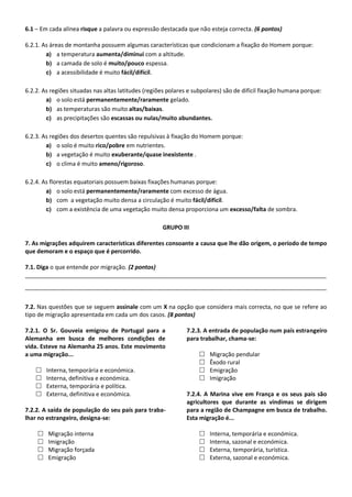 6.1 – Em cada alínea risque a palavra ou expressão destacada que não esteja correcta. (6 pontos)
6.2.1. As áreas de montanha possuem algumas características que condicionam a fixação do Homem porque:
a) a temperatura aumenta/diminui com a altitude.
b) a camada de solo é muito/pouco espessa.
c) a acessibilidade é muito fácil/difícil.
6.2.2. As regiões situadas nas altas latitudes (regiões polares e subpolares) são de difícil fixação humana porque:
a) o solo está permanentemente/raramente gelado.
b) as temperaturas são muito altas/baixas.
c) as precipitações são escassas ou nulas/muito abundantes.
6.2.3. As regiões dos desertos quentes são repulsivas à fixação do Homem porque:
a) o solo é muito rico/pobre em nutrientes.
b) a vegetação é muito exuberante/quase inexistente .
c) o clima é muito ameno/rigoroso.
6.2.4. As florestas equatoriais possuem baixas fixações humanas porque:
a) o solo está permanentemente/raramente com excesso de água.
b) com a vegetação muito densa a circulação é muito fácil/difícil.
c) com a existência de uma vegetação muito densa proporciona um excesso/falta de sombra.
GRUPO III
7. As migrações adquirem características diferentes consoante a causa que lhe dão origem, o período de tempo
que demoram e o espaço que é percorrido.
7.1. Diga o que entende por migração. (2 pontos)
_____________________________________________________________________________________________
_____________________________________________________________________________________________
7.2. Nas questões que se seguem assinale com um X na opção que considera mais correcta, no que se refere ao
tipo de migração apresentada em cada um dos casos. (8 pontos)
7.2.1. O Sr. Gouveia emigrou de Portugal para a
Alemanha em busca de melhores condições de
vida. Esteve na Alemanha 25 anos. Este movimento
a uma migração...
 Interna, temporária e económica.
 Interna, definitiva e económica.
 Externa, temporária e política.
 Externa, definitiva e económica.
7.2.2. A saída de população do seu país para traba-
lhar no estrangeiro, designa-se:
 Migração interna
 Imigração
 Migração forçada
 Emigração
7.2.3. A entrada de população num país estrangeiro
para trabalhar, chama-se:
 Migração pendular
 Êxodo rural
 Emigração
 Imigração
7.2.4. A Marina vive em França e os seus pais são
agricultores que durante as vindimas se dirigem
para a região de Champagne em busca de trabalho.
Esta migração é...
 Interna, temporária e económica.
 Interna, sazonal e económica.
 Externa, temporária, turística.
 Externa, sazonal e económica.
 