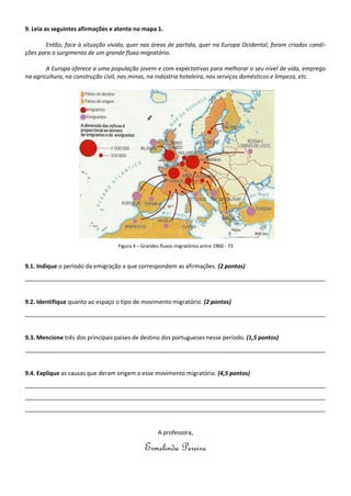 9. Leia as seguintes afirmações e atente no mapa 1.
Então, face à situação vivida, quer nas áreas de partida, quer na Europa Ocidental, foram criadas condi-
ções para o surgimento de um grande fluxo migratório.
A Europa oferece a uma população jovem e com expectativas para melhorar o seu nível de vida, emprego
na agricultura, na construção civil, nas minas, na indústria hoteleira, nos serviços domésticos e limpeza, etc.
Figura 4 – Grandes fluxos migratórios entre 1960 - 73
9.1. Indique o período da emigração a que correspondem as afirmações. (2 pontos)
_____________________________________________________________________________________________
9.2. Identifique quanto ao espaço o tipo de movimento migratório. (2 pontos)
_____________________________________________________________________________________________
9.3. Mencione três dos principais países de destino dos portugueses nesse período. (1,5 pontos)
_____________________________________________________________________________________________
9.4. Explique as causas que deram origem a esse movimento migratório. (4,5 pontos)
_____________________________________________________________________________________________
_____________________________________________________________________________________________
_____________________________________________________________________________________________
A professora,
Ermelinda Pereira
 
