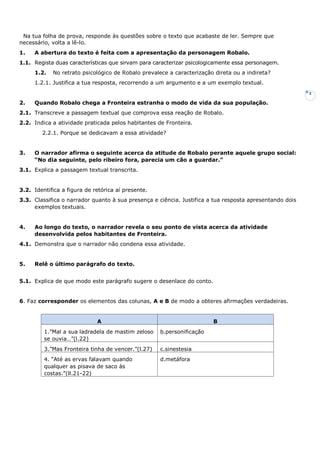 2
Na tua folha de prova, responde às questões sobre o texto que acabaste de ler. Sempre que
necessário, volta a lê-lo.
1. A abertura do texto é feita com a apresentação da personagem Robalo.
1.1. Regista duas características que sirvam para caracterizar psicologicamente essa personagem.
1.2. No retrato psicológico de Robalo prevalece a caracterização direta ou a indireta?
1.2.1. Justifica a tua resposta, recorrendo a um argumento e a um exemplo textual.
2. Quando Robalo chega a Fronteira estranha o modo de vida da sua população.
2.1. Transcreve a passagem textual que comprova essa reação de Robalo.
2.2. Indica a atividade praticada pelos habitantes de Fronteira.
2.2.1. Porque se dedicavam a essa atividade?
3. O narrador afirma o seguinte acerca da atitude de Robalo perante aquele grupo social:
“No dia seguinte, pelo ribeiro fora, parecia um cão a guardar.”
3.1. Explica a passagem textual transcrita.
3.2. Identifica a figura de retórica aí presente.
3.3. Classifica o narrador quanto à sua presença e ciência. Justifica a tua resposta apresentando dois
exemplos textuais.
4. Ao longo do texto, o narrador revela o seu ponto de vista acerca da atividade
desenvolvida pelos habitantes de Fronteira.
4.1. Demonstra que o narrador não condena essa atividade.
5. Relê o último parágrafo do texto.
5.1. Explica de que modo este parágrafo sugere o desenlace do conto.
6. Faz corresponder os elementos das colunas, A e B de modo a obteres afirmações verdadeiras.
A B
1.”Mal a sua ladradela de mastim zeloso
se ouvia…”(l.22)
b.personificação
3.”Mas Fronteira tinha de vencer.”(l.27) c.sinestesia
4. “Até as ervas falavam quando
qualquer as pisava de saco às
costas.”(ll.21-22)
d.metáfora
 
