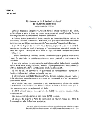 3
Montalegre recria Rota do Contrabando
de Tourém na sexta-feira
(publicado em 2011-08-10)
Centenas de pessoas vão percorrer, na sexta-feira, a Rota do Contrabando de Tourém,
em Montalegre, e recriar a época em que as trocas comerciais entre Portugal e Espanha
eram seguidas pelas autoridades dos dois lados da fronteira.
A iniciativa acontece pelo sétimo ano consecutivo e é da responsabilidade da junta de
freguesia de Tourém e do Ecomuseu do Barroso, que quis recuperar um dos "emblemas"
do concelho de Montalegre e recriar o espírito "contrabandista" das gentes do Barroso.
O presidente da junta de freguesia, Paulo Barroso, explicou à Lusa que a atividade
pretende ser ”o mais real possível”, pelo que os “contrabandistas” vão sair do coração da
aldeia, no Largo do Outeiro, pelas 19:30 horas, ou seja, pelo “lusco-fusco para se apanhar
a noite”, disse.
O autarca salientou que a meio do caminho haverá investidas de guardas-fiscais e civis
e quem for “apanhado” vai preso juntamente com o burro, responsável pelo transporte da
mercadoria.
A troca dos produtos ou o contrabando será feito numa loja da localidade espanhola
vizinha, em Randím, e segundo Paulo Barroso, os portugueses darão eletrodomésticos
em troca de bens alimentares como bananas, azeite, bacalhau e café.
No final da rota, um percurso de 11 quilómetros, os “contrabandistas” regressam a
Tourém onde haverá um bailarico e um jantar convívio.
O edil referiu que o contrabando era uma “forma de vida” porque as pessoas viviam, e
ainda hoje vivem, essencialmente da agricultura e o contrabando era “um complemento”
ao orçamento mensal.
Paulo Barroso frisou que, futuramente, o polo do Ecomuseu do Barroso em Tourém
será “transformado” numa “espécie” de museu alusivo à atividade contrabandista para os
mais jovens terem uma perspetiva desta atividade.
Em 2010, a iniciativa contou com a participação de 268 intervenientes e superou “todas
as expectativas”.
Este ano, as inscrições contam já com “mais” de 100 pessoas.
No sábado, dia seguinte à Noite do Contrabando de Tourém, realiza-se a Rota do
Contrabando em Vilar de Perdizes, Montalegre.
http://www.jn.pt/paginainicial/pais/concelho.aspx?Distrito=Vila%20Real&Concelho=
Montalegre&Option=Interior&content_id=1949837&page=2 consultado em 16 /12/11
TEXTO B
Lê a notícia
 