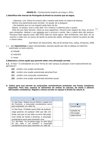 5
GRUPO II – Conhecimento Explícito da Língua ( 30%)
1.Identifica três marcas de Português do Brasil no excerto que se segue.
- Depressa, Luís. Glória foi comprar pão e Jandira está lendo na cadeira de balanço.
Saímos nos espremendo pelo corredor. Fui ajudar ele a desaguar.
- Faz bastante que na rua ninguém pode fazer de dia.
Depois, no tanque, lavei o rosto dele. Fiz o mesmo e voltamos para o quarto.
Vesti ele sem fazer barulho. Calcei os seus sapatinhos. Porcaria esse negócio de meia, só serve
para atrapalhar. Abotoei o seu terninho azul e procurei o pente. Mas o cabelo dele não sentava.
Precisava fazer alguma coisa. Não tinha nada em canto algum. Nem brilhantina, nem óleo. Fui na
cozinha e voltei com um pouco de banha na ponta dos dedos. Esfreguei a banha na palma da mão
e cheirei antes.
José Mauro de Vasconcelos, Meu pé de laranja lima, Lisboa, Dinapress, 2006
1.1. Dos hiperónimos a seguir apresentados, assinala aquele que não se adequa ao hipónimo
sublinhado no texto anterior.
a) calçado
b) vestuário
c) roupa
2.Seleciona a única opção que permite obter uma afirmação correta.
1.1. A frase “ O contrabando era uma “forma de vida” porque as pessoas viviam essencialmente da
agricultura”:
(A) contém uma oração coordenada.
(B) contém uma oração subordinada adverbial final.
(C) contém uma conjunção coordenativa.
(D) contém uma oração subordinada adverbial causal.
3. Indica para que servem as conjunções coordenativas presentes nas frases complexas
seguintes. Para isso, associa os elementos de ambas as colunas, de modo a obteres
afirmações verdadeiras. Regista a alínea correta no espaço à direita da coluna A.
B
a)explicação
b)adição de
informação
c)alternativa
A
3.1.Na frase: Robalo era do Minho e Isabel era
de Fronteira, a conjunção coordenativa serve
para expressar um valor de
3.2.Na frase: O Robalo queria falar de qualquer
veiga possível, de qualquer chão que não vira
ainda, pois que na sua ideia um povo não podia
viver senão de hortas e lameiros, a conjunção
coordenativa serve para transmitir uma
3.3. Na frase: “ou se parava logo, ou nem Deus
do céu valia a um homem” a conjunção
coordenativa serve para transmitir um valor de
 