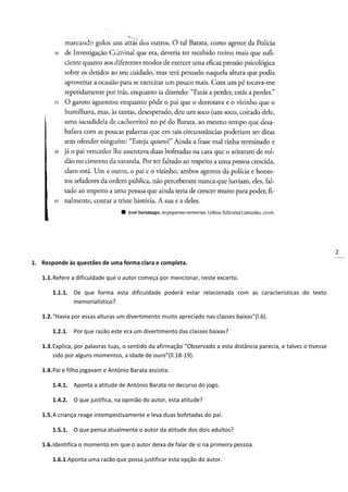 2
1. Responde às questões de uma forma clara e completa.
1.1.Refere a dificuldade que o autor começa por mencionar, neste excerto.
1.1.1. De que forma esta dificuldade poderá estar relacionada com as características do texto
memorialístico?
1.2.“Havia por essas alturas um divertimento muito apreciado nas classes baixas”(l.6).
1.2.1. Por que razão este era um divertimento das classes baixas?
1.3.Explica, por palavras tuas, o sentido da afirmação “Observado a esta distância parecia, e talvez o tivesse
sido por alguns momentos, a idade de ouro”(ll.18-19).
1.4.Pai e filho jogavam e António Barata assistia.
1.4.1. Aponta a atitude de António Barata no decurso do jogo.
1.4.2. O que justifica, na opinião do autor, esta atitude?
1.5.A criança reage intempestivamente e leva duas bofetadas do pai.
1.5.1. O que pensa atualmente o autor da atitude dos dois adultos?
1.6.Identifica o momento em que o autor deixa de falar de si na primeira pessoa.
1.6.1.Aponta uma razão que possa justificar esta opção do autor.
 