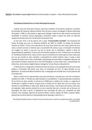 3
TEXTO B - Lê o texto divulgado pelo Gabinete de Comunicação e Imagem – Teatro Municipal da Guarda.
Ciclo Manuel António Pina no Teatro Municipal da Guarda
É poeta, autor de livros para crianças, colunista e tradutor. Foi jornalista, professor e membro
do Conselho de Imprensa. Manuel António Pina, 66 anos, nasceu no Sabugal. A Câmara Municipal
da Guarda, o TMG e o CEI juntam-se agora para divulgar a obra de um dos maiores escritores da
atualidade. A iniciativa incluirá exposições, seminários, teatro e poesia do autor em diversos
espaços da Guarda entre 16 e 22 de janeiro do próximo ano.
O ciclo tem início a 16 de janeiro com a peça “O Escaravelho Contador” da Companhia de
Teatro de Braga que atua no Pequeno Auditório do TMG, às 16.00h, no âmbito da iniciativa
Famílias ao Teatro. «Como uma caixa dentro de uma caixa, dentro de uma caixa, dentro de uma
caixa o escritor escreve as histórias que o escaravelho lhe contou e que o encenador transforma
em imagens no teatro e que por sua vez os atores são os fazedores», explica o texto de
apresentação do espetáculo. Trata-se de uma história baseada no livro “História que me contaste
tu” de Manuel António Pina. É pois um livro «que se transforma em teatro para os mais novos que
por sua vez levarão os mais crescidos a acompanhá-los nestas histórias vivas». A peça é para
maiores de quatro anos e tem a encenação e dramaturgia de José Caldas, cenografia e figurinos de
José António Cardoso, desenho de luz de Fred Rompante e conta ainda com a interpretação de
Carlos Feio, Jaime Soares, Rogério Boane, Solange Sá, Teresa Chaves e Alexandre Sá.
A 18 de janeiro é inaugurada na Galeria do Paço da Cultura uma exposição da autoria da artista
plástica e ilustradora Ilda David’ que reúne as ilustrações do livro “O sábio fechado na sua
biblioteca”, da autoria de Manuel António Pina. A exposição tem entrada livre e ficará patente até
27 de fevereiro.
Sobre o mesmo livro é apresentada uma peça homónima, marcada para o dia 20 no Pequeno
Auditório do TMG. A “História do sábio fechado na sua biblioteca” é apresentada pela companhia
Pé de Vento em duas sessões. A primeira às 10h00 para o público das escolas e a segunda às
21h30 para o público em geral. A peça conta a história de um Sábio que vivia há muitos anos
fechado na sua Biblioteca e sabia tudo. Nada do que existia, e até do que não existia, tinha para
ele segredos. Sabia quantas estrelas há no céu e quantos dias tem o mundo, até ao dia que um
estrangeiro lhe bate à porta. O espetáculo tem encenação de João Luiz, cenografia de João
Calvário e Rui Azevedo, figurinos de Susanne Rösler, música original de Pedro Junqueira Maia,
desenho de luz de Rui Damas e interpretação de Rui Spranger e Sara Paz.(…)
http://www.faroldanossaterra.net/ciclo-manuel-antonio-pina-no-teatro-municipal-da-guarda/, consultado
em 30/12/2011.
 
