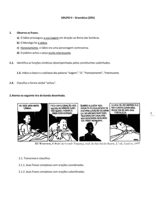 5
GRUPO II – Gramática (20%)
1. Observa as frases.
a) O Sábio prosseguiu a sua viagem em direção ao Reino das Sombras.
b) O Mendigo foi à aldeia.
c) Honestamente, o Sábio era uma personagem controversa.
d) O público achou a peça muito interessante.
1.1. Identifica as funções sintáticas desempenhadas pelos constituintes sublinhados.
1.3. Indica a classe e a subclasse das palavras “viagem”, “à”, “honestamente”, “interessante.
1.4. Classifica a forma verbal “achou”.
2.Atenta na seguinte tira de banda desenhada.
2.1. Transcreve e classifica:
2.1.1. duas frases complexas com orações coordenadas.
2.1.2. duas frases complexas com orações subordinadas.
 