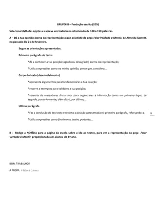 6
GRUPO III – Produção escrita (20%)
Seleciona UMA das opções e escreve um texto bem estruturado de 100 a 150 palavras.
A – Dá a tua opinião acerca da representação a que assististe da peça Falar Verdade a Mentir, de Almeida Garrett,
no passado dia 21 de fevereiro.
Segue as orientações apresentadas.
Primeiro parágrafo do texto:
*dá a conhecer a tua posição (agrado ou desagrado) acerca da representação;
*Utiliza expressões como na minha opinião, penso que, considero,…
Corpo do texto (desenvolvimento)
*apresenta argumentos para fundamentares a tua posição;
*recorre a exemplos para validares a tua posição;
*serve-te de marcadores discursivos para organizares a informação como em primeiro lugar, de
seguida, posteriormente, além disso, por último,…
Ultimo parágrafo
*Faz a conclusão do teu texto e retoma a posição apresentada no primeiro parágrafo, reforçando-a.
*Utiliza expressões como finalmente, assim, portanto,…
B - Redige a NOTÍCIA para a página da escola sobre a ida ao teatro, para ver a representação da peça Falar
Verdade a Mentir, proporcionada aos alunos do 8º ano.
BOM TRABALHO!
A PROFª: Fátima Carmo
 