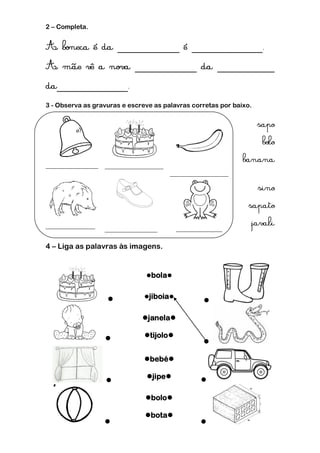 2 – Completa.




3 - Observa as gravuras e escreve as palavras corretas por baixo.




4 – Liga as palavras às imagens.


                               bola


                              jiboia
                                                 

                              janela

                              tijolo
                                                 

                               bebé

                               jipe           
                   

                               bolo

                               bota
                                               
 