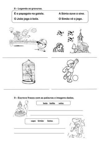 8 – Legenda as gravuras.

É o papagaio na gaiola.                 A Sónia ouve o sino.
O João joga à bola.                     O Simão vê o jogo.




9 – Escreve frases com as palavras e imagens dadas.

                           bolo balão   velas

___________________________________________________________

              _____________________________________________

              sapo Simão      botas

____________________________________________

___________________________________________
 