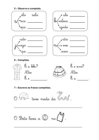 5 – Observa e completa.
s
elo selo
b
ule _______
oca _______ aleia _______
opa _______ igode _______
j
udo _______
n
ata _______
ogo _______ eve _______
ipe _______ avio _______
6 – Completa.
7 – Escreve as frases completas.
O teve medo da .
___________________________________________________
O Beto leva a no .
___________________________________________________
 