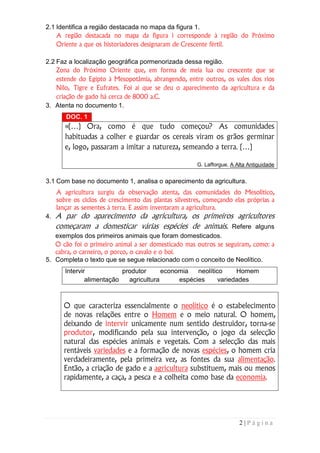 2.1 Identifica a região destacada no mapa da figura 1.
    A região destacada no mapa da figura 1 corresponde à região do Próximo
    Oriente a que os historiadores designaram de Crescente fértil.

2.2 Faz a localização geográfica pormenorizada dessa região.
    Zona do Próximo Oriente que, em forma de meia lua ou crescente que se
    estende do Egipto à Mesopotâmia, abrangendo, entre outros, os vales dos rios
    Nilo, Tigre e Eufrates. Foi aí que se deu o aparecimento da agricultura e da
    criação de gado há cerca de 8000 a.C.
3. Atenta no documento 1.
        DOC. 1
        «(…) Ora, como é que tudo começou? As comunidades
        habituadas a colher e guardar os cereais viram os grãos germinar
        e, logo, passaram a imitar a natureza, semeando a terra. (…)

                                                        G. Lafforgue, A Alta Antiguidade


3.1 Com base no documento 1, analisa o aparecimento da agricultura.
     A agricultura surgiu da observação atenta, das comunidades do Mesolítico,
     sobre os ciclos de crescimento das plantas silvestres, começando elas próprias a
     lançar as sementes à terra. E assim inventaram a agricultura.
4.   A par do aparecimento da agricultura, os primeiros agricultores
     começaram a domesticar várias espécies de animais. Refere alguns
   exemplos dos primeiros animais que foram domesticados.
   O cão foi o primeiro animal a ser domesticado mas outros se seguiram, como: a
   cabra, o carneiro, o porco, o cavalo e o boi.
5. Completa o texto que se segue relacionado com o conceito de Neolítico.
        Intervir            produtor      economia   neolítico     Homem
                alimentação   agricultura      espécies      variedades



       O que caracteriza essencialmente o neolítico é o estabelecimento
       de novas relações entre o Homem e o meio natural. O homem,
       deixando de intervir unicamente num sentido destruidor, torna-se
       produtor, modificando pela sua intervenção, o jogo da selecção
       natural das espécies animais e vegetais. Com a selecção das mais
       rentáveis variedades e a formação de novas espécies, o homem cria
       verdadeiramente, pela primeira vez, as fontes da sua alimentação.
       Então, a criação de gado e a agricultura substituem, mais ou menos
       rapidamente, a caça, a pesca e a colheita como base da economia.




                                                                         2|Página
 