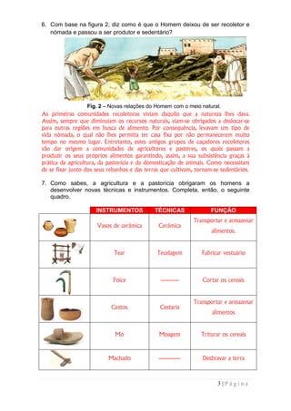 6. Com base na figura 2, diz como é que o Homem deixou de ser recoletor e
   nómada e passou a ser produtor e sedentário?




                  Fig. 2 – Novas relações do Homem com o meio natural.
As primeiras comunidades recoletoras viviam daquilo que a natureza lhes dava.
Assim, sempre que diminuíam os recursos naturais, viam-se obrigados a deslocar-se
para outras regiões em busca de alimento. Por consequência, levavam um tipo de
vida nómada, o qual não lhes permitia ter casa fixa por não permanecerem muito
tempo no mesmo lugar. Entretanto, estes antigos grupos de caçadores recoletores
vão dar origem a comunidades de agricultores e pastores, os quais passam a
produzir os seus próprios alimentos garantindo, assim, a sua subsistência graças à
prática da agricultura, da pastorícia e da domesticação de animais. Como necessitam
de se fixar junto dos seus rebanhos e das terras que cultivam, tornam-se sedentários.

7. Como sabes, a agricultura e a pastorícia obrigaram os homens a
   desenvolver novas técnicas e instrumentos. Completa, então, o seguinte
   quadro.

                      INSTRUMENTOS            TÉCNICAS               FUNÇÃO
                                                              Transportar e armazenar
                      Vasos de cerâmica        Cerâmica
                                                                     alimentos.


                             Tear              Tecelagem         Fabricar vestuário



                             Foice              ----------       Cortar os cereais


                                                              Transportar e armazenar
                            Cestos              Cestaria
                                                                     alimentos


                              Mó                Moagem           Triturar os cereais



                           Machado             ------------      Desbravar a terra



                                                                        3|Página
 