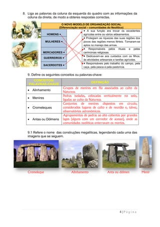 8. Liga as palavras da coluna da esquerda do quadro com as informações da
   coluna da direita, de modo a obteres respostas correctas.

                        O NOVO MODELO DE ORGANIZAÇÃO SOCIAL
                      (Diferenciação social – comunidades do Neolítico)
                                                                 Neolítico
                                            A sua função era trocar os excedentes
               HOMENS                    agrícolas entre os vários aldeamentos.
                                           Protegiam as riquezas das suas regiões dos
              MULHERES                   povos das regiões menos férteis. Tornaram-se
                                                                            Tornaram
                                         aptos no manejo das armas.
                                             Responsáveis pelos rituais e pelas
             MERCADORES                  cerimónias religiosas.
                                           Dedicavam-se aos cuidados com os filhos;
                                                        se
             GUERREIROS
                                         às atividades artesanais e tarefas agrícolas.
                                           Responsáveis pelo trabalho do campo, pela
             SACERDOTES
                                         caça, pela pesca e pela pastorícia.

   9. Define os seguintes conceitos ou palavras
                                       palavras-chave:
     CONCEITOS/
                                                 DEFINIÇÃO
   PALAVRAS-CHAVE
            CHAVE
                            Grupos de menires em fila associados ao culto da
                               rupos
   •   Alinhamento
                            Natureza.
                            Pedras isoladas, colocadas verticalmente no solo,
   •   Menires
                            ligadas ao culto da Natureza.
                            Conjuntos de menires dispostos em círculo,
   •   Cromeleques          considerados lugares de culto e de reunião e, talvez,
                            observatórios astronómicos.
                            Agrupamentos de pedras ao alto cobertos por grandes
   •   Antas ou Dólmens     lages (alguns com um corredor de acesso), onde as
                            comunidades neolíticas enterravam os mortos.

   9.1 Refere o nome das construções megalíticas, legendando cada uma das
   imagens que se seguem.




   Cromeleque                     Alinhamento                Anta ou dólmen              Menir




                                                                      4|Página
 