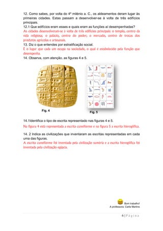 12. Como sabes, por volta do 4º milénio a. C., os aldeamentos deram lugar às
primeiras cidades. Estas passam a desenvolver se à volta de três edifícios
                                       desenvolver-se
principais.
12.1 Que edifícios eram esses e quais eram as funções aí desempenhadas?
As cidades desenvolveram se à volta de três edifícios principais: o templo, centro da
            desenvolveram-se
vida religiosa; o palácio, centro do poder; o mercado, centro de trocas dos
produtos agrícolas e artesanais.
13. Diz o que entendes por estratificação social.
É o lugar que cada um ocupa na sociedade, o qual é estabelecido pela função que
desempenha.
14. Observa, com atenção, as figuras 4 e 5.




              Fig. 4
                                                  Fig. 5

14.1Identifica o tipo de escrita representado nas figuras 4 e 5.
Na figura 4 está representada a escrita cuneiforme e na figura 5 a escrita hieroglífica.

14. 2 Indica as civilizações que inventaram as escritas representadas em cada
uma das figuras.
A escrita cuneiforme foi inventada pela civilização suméria e a escrita hieroglífica foi
       ita
inventada pela civilização egípcia.




                                                                              Bom trabalho!
                                                                 A professora: Carla Martins
                                                                                     Mar


                                                                           6|Página
 