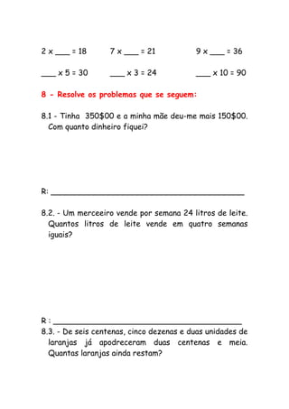 2 x ___ = 18 7 x ___ = 21 9 x ___ = 36
___ x 5 = 30 ___ x 3 = 24 ___ x 10 = 90
8 - Resolve os problemas que se seguem:
8.1 - Tinha 350$00 e a minha mãe deu-me mais 150$00.
Com quanto dinheiro fiquei?
R: ________________________________________
8.2. - Um merceeiro vende por semana 24 litros de leite.
Quantos litros de leite vende em quatro semanas
iguais?
R : _______________________________________
8.3. - De seis centenas, cinco dezenas e duas unidades de
laranjas já apodreceram duas centenas e meia.
Quantas laranjas ainda restam?
 