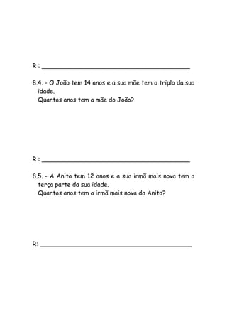R : _______________________________________
8.4. - O João tem 14 anos e a sua mãe tem o triplo da sua
idade.
Quantos anos tem a mãe do João?
R : _______________________________________
8.5. - A Anita tem 12 anos e a sua irmã mais nova tem a
terça parte da sua idade.
Quantos anos tem a irmã mais nova da Anita?
R: ________________________________________
 