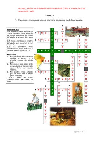 escravos; o Banco de Transferências de Amesterdão (1605) e a Bolsa Geral de
              Amesterdão (1609).

                                                GRUPO II

          1. Preenche o crucigrama sobre a economia açucareira e o tráfico negreiro.

                                                                    1

HORIZONTAIS:                                            E           A
1./2. A decadência do comércio do
oriente provocou uma alteração      1   Í   N D     I   C   O       Ç
da política ultramarina do Estado
português: a viragem do… para                           O           U                    2       3
o…
3./4. Áreas atlânticas do império
                                    2 A T       L   Â N     T   I   C O                  E       E
português que passaram a ser                            O           A                    N       S
exploradas.
5./6.    As     actividades  mais                       M           R                    G       C
importantes do Reino Português a
partir de meados do século XVI.         T   R   Á   F   I   C   O       N   E   G    R   E   I   R   O

VERTICAIS:                                              A                       4        N       A
1. Principal fonte de riqueza em
     meados do século XVI e                                                     A        H       V
     primeira metade do século
                                            3   B   R   A   S   I   L           L        O       O
     XVII.
2. Nome dado aos locais onde                            Ç                       G        S       S
     era produzida e transformada
     aquela fonte de riqueza                            U                       O
     nacional.
3. Mão-de-obra mais utilizada       4 Á F       R   I   C   A                   D                A
     por ser mais forte e eficaz
     (duas palavras).                                   A                       Ã                F
 4./5./6./7. Nome de outros
produtos muito explorados no                    5   P   R   O D U Ç Ã O                          R
Brasil.
                                                        E       6                                I
                                                5       I       T           7                    C
                                    6 E X       P   O R     T   A Ç Ã O                          A
                                                A       A       B           U                    N
                                                U               A           R                    O
                                                                C           O                    S
                                                B               O
                                                R
                                                A
                                                S
                                                I
                                                L



                                                                                    3|Página
 