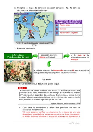 2. Completa o mapa do comércio triangular português (fig. 1) com os
          produtos que seguiam em cada rota.


                  c
                                                            OS PRODUTOS DO COMÉRCIO
                                                             TRIANGULAR PORTUGUÊS
                             A                              A Panos e armas
                                                            B    Escravos
                         B                                  C    Açúcar, tabaco e algodão




        Fig. 1 – O comércio triangular nos séculos XVII e
                              XVIII.
       3. Preenche o esquema.


      A Revolta do                      acaba com o domínio                     D. João IV foi
1º de Dezembro de 1640                 filipino em Portugal.                    aclamado como rei de
                                                                                Portugal.




                                 Inicia-se o período da Restauração que durou 28 anos e no qual os
                                Portugueses vão procurar garantir a sua independência.


                                          GRUPO III

            1. Lê, atentamente, o documento que se segue.

            DOC. 1
            “A abundância de metais preciosos num estado faz a diferença entre a sua
            grandeza e o seu poder. O bom estado das finanças e o aumento das receitas
            de Vossa majestade dependem da quantidade de dinheiro que circula dentro
            do reino. Três meios permitem aí chegar: atrair o dinheiro dos países onde ele
            existe, conservá-lo no Reino e garantir que ele não saia.”

                                                      Colbert. Mémoire sur le commerce, 1664

            1.1 Com base no documento 1, refere dois princípios em que se
                baseava o mercantilismo.
                Tal como podemos verificar no documento 1, a riqueza de um país
                dependia da quantidade de metais preciosos (ouro e prata) que possuía;
                os metais preciosos obtinham-se através do aumento das exportações e


                                                                              4|Página
 