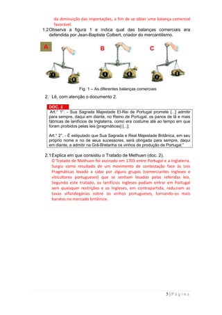 da diminuição das importações, a fim de se obter uma balança comercial
      favorável.
1.2 Observa a figura 1 e indica qual das balanças comerciais era
    defendida por Jean-Baptiste Colbert, criador do mercantilismo.

A                              B                          C




                    Fig. 1 – As diferentes balanças comerciais
 2. Lê, com atenção o documento 2.

    DOC. 2
    “
     Art.° 1°. - Sua Sagrada Majestade El-Rei de Portugal promete [...] admitir
    para sempre, daqui em diante, no Reino de Portugal, os panos de lã e mais
    fábricas de lanifícios de Inglaterra, como era costume até ao tempo em que
    foram proibidos pelas leis [pragmáticas] [...];

    Art.° 2°. - É estipulado que Sua Sagrada e Real Majestade Britânica, em seu
    próprio nome e no de seus sucessores, será obrigada para sempre, daqui
    em diante, a admitir na Grã-Bretanha os vinhos de produção de Portugal.”

 2.1 Explica em que consistiu o Tratado de Methuen (doc. 2).
     O Tratado de Methuen foi assinado em 1703 entre Portugal e a Inglaterra.
     Surgiu como resultado de um movimento de contestação face às Leis
     Pragmáticas levado a cabo por alguns grupos (comerciantes ingleses e
     viticultores portugueses) que se sentiam lesados pelas referidas leis.
     Segundo este tratado, os lanifícios Ingleses podiam entrar em Portugal
     sem quaisquer restrições e os Ingleses, em contrapartida, reduziam as
     taxas alfandegárias sobre os vinhos portugueses, tornando-os mais
     baratos no mercado britânico.




                                                                  5|Página
 