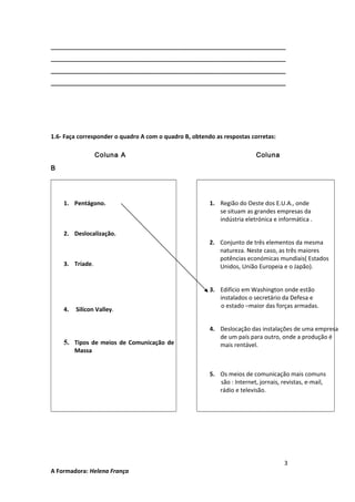 ________________________________________________________________________
________________________________________________________________________
________________________________________________________________________
________________________________________________________________________

1.6- Faça corresponder o quadro A com o quadro B, obtendo as respostas corretas:
Coluna A

Coluna

B

1. Pentágono.

1. Região do Oeste dos E.U.A., onde
se situam as grandes empresas da
indústria eletrónica e informática .

2. Deslocalização.

3. Tríade.

4.

Silicon Valley.

5. Tipos de meios de Comunicação de
Massa

2. Conjunto de três elementos da mesma
natureza. Neste caso, as três maiores
potências económicas mundiais( Estados
Unidos, União Europeia e o Japão).
3. Edifício em Washington onde estão
instalados o secretário da Defesa e
o estado –maior das forças armadas.
4. Deslocação das instalações de uma empresa
de um país para outro, onde a produção é
mais rentável.

5. Os meios de comunicação mais comuns
são : Internet, jornais, revistas, e-mail,
rádio e televisão.

A Formadora: Helena França

3

 