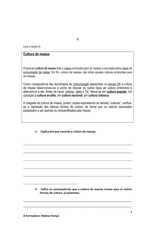II
Leia o texto A:

Cultura de massa

Chama-se cultura de massa toda a cultura produzida para as massas e veiculada pelos meios de
comunicação de massa. Em fim, cultura de massas, são todas aquelas culturas produzidas para
as massas.

Como consequência das tecnologias de comunicação aparecidas no século XX a cultura
de massa desenvolveu-se a ponto de ofuscar os outros tipos de cultura anteriores e
alternativos a ela. Antes de haver cinema, rádio e TV, falava-se em cultura popular, em
oposição à cultura erudita; em cultura nacional; em cultura clássica.
A chegada da cultura de massa, porém, acaba submetendo as demais “culturas”, verificase a repressão das demais formas de cultura, de forma que os valores apreciados
passassem a ser apenas os compartilhados pela massa.

1-

Explica em que consiste a cultura de massas.

________________________________________________________________________
________________________________________________________________________
________________________________________________________________________
________________________________________________________________________
________________________________________________________________________
____________________________________
2-

Indica as consequências que a cultura de massas trouxe para as outras
formas de cultura, já existentes.

________________________________________________________________________
________________________________________________________________________
A Formadora: Helena França

4

 