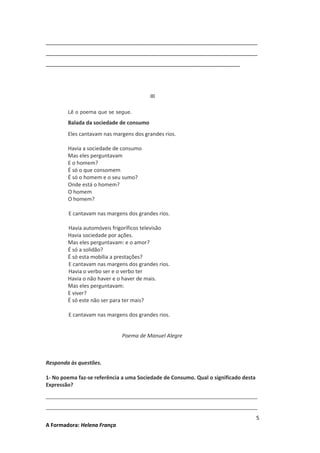 ________________________________________________________________________
________________________________________________________________________
__________________________________________________________________

III
Lê o poema que se segue.

Balada da sociedade de consumo
Eles cantavam nas margens dos grandes rios.
Havia a sociedade de consumo
Mas eles perguntavam
E o homem?
É só o que consomem
É só o homem e o seu sumo?
Onde está o homem?
O homem
O homem?
E cantavam nas margens dos grandes rios.
Havia automóveis frigoríficos televisão
Havia sociedade por ações.
Mas eles perguntavam: e o amor?
É só a solidão?
É só esta mobília a prestações?
E cantavam nas margens dos grandes rios.
Havia o verbo ser e o verbo ter
Havia o não haver e o haver de mais.
Mas eles perguntavam:
E viver?
É só este não ser para ter mais?
E cantavam nas margens dos grandes rios.
Poema de Manuel Alegre

Responda às questões.
1- No poema faz-se referência a uma Sociedade de Consumo. Qual o significado desta
Expressão?
________________________________________________________________________
________________________________________________________________________
A Formadora: Helena França

5

 