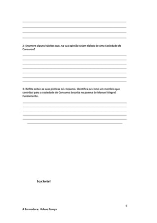 ________________________________________________________________________
________________________________________________________________________
________________________________________________________________________
________________________________________________________________________
2- Enumere alguns hábitos que, na sua opinião sejam típicos de uma Sociedade de
Consumo?
_____________________________________________________________________
_____________________________________________________________________
_____________________________________________________________________
_____________________________________________________________________
_____________________________________________________________________
_____________________________________________________________________
_____________________________________________________________________

3- Reflita sobre as suas práticas de consumo. Identifica-se como um membro que
contribui para a sociedade de Consumo descrita no poema de Manuel Alegre?
Fundamente.
________________________________________________________________________
________________________________________________________________________
________________________________________________________________________
________________________________________________________________________
________________________________________________________________________
__________________________________________________________________

Boa Sorte!

A Formadora: Helena França

6

 